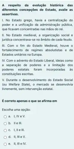 A respeito da evolução histórica das
diferentes concepções de Estado, avalie as
assertivas.
I. No Estado grego havia a centralização , do
poder e a unificação da administração pública,
que ficavam concentradas nas mãos do rei.
II. No Estado medieval, a organização social e
jurídica concentrava -se no âmbito de cada feudo.
III. Com o fim do Estado Medieval , houve o
fortalecimento de regimes absolutistas e de
Estados unitários na Europa.
IV. Com o advento do Estado Liberal , ideias como
a separação de poderes e a limitação dos
poderes estatais foram incorporadas às
constituições escritas.
V. Durante o desenvolvimento do Estado Social
(ou Welfare State), o mercado se desenvolvia
livremente, sem intervenção estatal.
E correto apenas o que se afirma em
Escolha uma opção:
a. I,IVe V.
b. Ile III.
c. 1,11 e III
d. II, III e V.
e. II, III e IV.