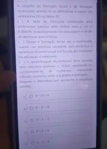 A respeito da formação inicial e da formação
continuada , analise se as afirmativas a seguir são
verdadeiras (V) ou falsas (F)
() A ideia de formação continuada para
professores ganhou mais ênfase com a Lei n^circ 
9.394/96 proporcionando aos educadores o direito
de aprimorar suas práticas.
() Desde a formação inicial até a continuada,
manter um processo constante que enriqueça 0
repertório do profissional, em função dos caminhos
da educação, é irrelevante.
uma natureza contínua e cíclica, adaptando -se,
() A aprendizagen do professor deve assumir
constantemente as mudanças requerendo
reflexão constante sobre sua prática e formação.
Assinale a alternativa que apresenta a sequência
correta.
V-V-V
F-V-V
V-F-V
F-F-V
V-F-F