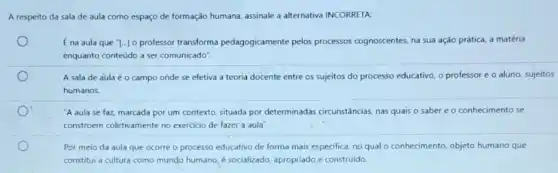 A respeito da sala de aula como espaço de formação humana, assinale a alternativa INCORRETA:
[na aula que "[..]o professor transforma pedagogicamente pelos processos cognoscentes, na sua ação prática, a matéria
enquanto conteúdo a ser comunicado".
A sala de aula é o campo onde se efetiva a teoria docente entre os sujeitos do processo educativo, o professor e o aluno, sujeitos
humanos
"A aula se faz marcada por um contexto situada por determinadas circunstâncias, nas quais o saber e o conhecimento se
constroem coletivamente no exercicio de fazer a aula".
Por meio da aula que ocorre o processo educativo de forma mais especifica, no qual o conhecimento, objeto humano que
constitui a cultura como mundo humano, é socializado apropriado e construido