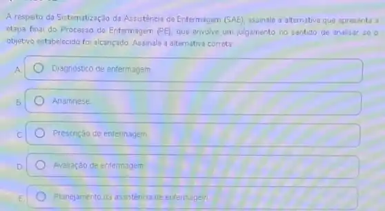 A respeito da Sistematização da Assistência de Enfermagem (SAE) assinale a alternativa que apresenta a
etapa final do Processo de Enfermagem (PE) que envolve um julgamento no sentido de analisar se o
objetivo estabelecido foi alcançado Assinale a alternativa correta
A	Diagnóstico de enfermagem
B	Anamnese
C	Prescrição de entermagem
D	Avaliação de entermagem
E	Planejamento da assistência de enfermagem