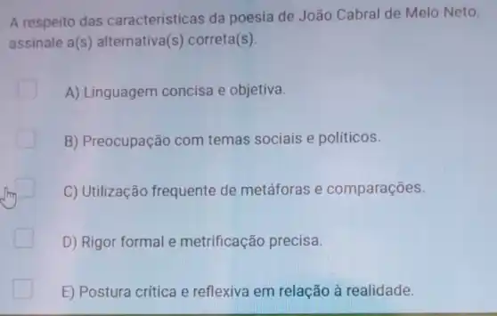 A respeito das caracteristicas da poesia de João Cabral de Melo Neto,
assinale a(s ) alternativa(s)correta(s)
A) Linguagem concisa e objetiva.
B) Preocupação com temas sociais e políticos.
C) Utilização frequente de metáforas e comparações.
D) Rigor formal e metrificação precisa.
E) Postura critica e reflexiva em relação à realidade.