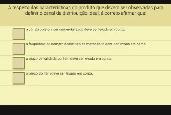 A respeito das caracteristicas do produto que devem ser observadas para
definir o canal de distribuição ideal, é correto afirmar que:
square 
a cor do objeto a ser comercializado deve ser levada em conta.
square 
a frequência de compra desse tipo de mercadoria deve ser levada em conta.
square 
prazo de validade do item deve ser levado em conta.
square 
preço do item deve ser levado em conta.