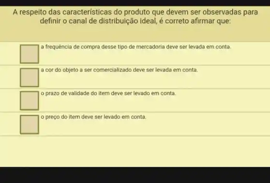 A respeito das características do produto que devem ser observadas para
definir o canal de distribuição ideal, é correto afirmar que:
square 
a frequência de compra desse tipo de mercadoria deve ser levada em conta.
square 
a cor do objeto a ser comercializado deve ser levada em conta.
square 
prazo de validade do item deve ser levado em conta.
square 
preço do item deve ser levado em conta.