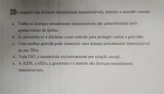 A respeito das doenças sexualmente transmissiveis , marque a questão correta:
a. Todas as doencas sexualmente transmissíveis são caracterizadas pelo
aparecimento de lesões.
b. A camisinha só é eficiente como método para proteger contra a gravidez.
c. Uma mulher grávida pode transmitir uma doença sexualmente transmissivel
ao seu filho.
d. Toda DST é transmitida exclusivamente por relação sexual.
e. A AIDS ,a sifilis,a gonorreia e a anemia são doencas sexualmente
transmissíveis.