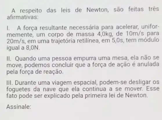 A respeito das leis de Newton são feitas tres
afirmativas:
1. A força resultante necessária para acelerar, unifor-
memente, um corpo de massa 4,0kg, de 10m/s para
20m/s em uma trajetória retilínea, em 5,0s , tem módulo
igual a 8,0N.
II. Quando uma pessoa empurra uma mesa, ela não se
move, podemo concluir que a força de ação é anulada
pela força de reação.
III. Durante uma viagem espacial podem-se desligar os
foguetes da nave que ela continua a se mover. Esse
fato pode ser explicado pela primeira lei de Newton.
Assinale: