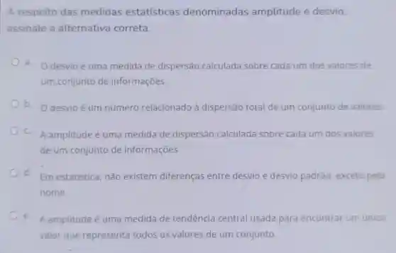 A respeito das medidas estatísticas denominadas amplitude e desvio,
assinale a alternativa correta:
a.
desvio é uma medida de dispersão calculada sobre cada um dos valores de
um.conjunto de informações
b. O desvio é um número relacionado à dispersão total de um conjunto de valores.
C.
A amplitude é uma medida de dispersão calculada sobre cada um dos valores
de um conjunto de informações.
d.
Em estatística não existem diferenças entre desvio e desvio padrão, exceto pelo
nome.
e.
A amplitude é uma medida de tendência central usada para encontrar um unico
valor que representa todos os valores de um conjunto.