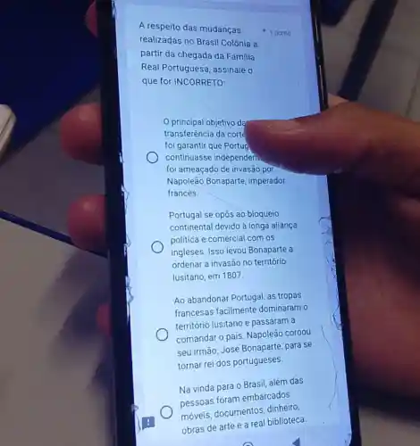 A respeito das mudanças
realizadas no Brasil Colônia a
partir da chegada da Família
Real Portuguesa , assinale o
que for INCORRETO;
principal objetivo da
transferência da corté
foi garantir que Portug
continuasse independeri
foi ameaçado de invasão por
Napoleão Bonaparte imperador
francês.
Portugal se opós ao bloqueio
continental devido à longa aliança
politica e comercial com os
ingleses. Isso levou Bonaparte a
ordenar a invasão no território
lusitano, em 1807.
Ao abandonar Portugal as tropas
francesas facilmente dominaram o
território lusitano e passaram a
comandar o pais Napoleão coroou
seu irmão, José Bonaparte, para se
tornar rei dos portugueses.
Na vinda para 0 Brasil, além das
pessoas foram embarcados
dinheiro
1 ponto