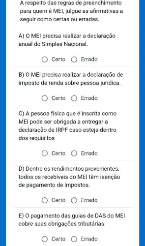 A respeito das regras de preenchimento
para quem é MEl , julgue as afirmativas a
seguir como certas ou erradas.
A) O MEl precisa realizar a declaração
anual do Simples Nacional.
Certo
B) O MEl precisa realizar a declaração de
imposto de renda sobre pessoa jurídica.
Certo
Errado
C) A pessoa física que é inscrita como
MEI pode ser obrigada a entregar a
declaração de IRPF caso esteja dentro
dos requisitos
Certo
Errado
D) Dentre os rendimentos provenientes,
todos os recebíveis do ME I têm isenção
de pagamento de impostos.
Certo
Errado
E) O pagamento das guias de DAS do MEI
cobre suas obrigações tributárias.
Certo
Errado
Errado