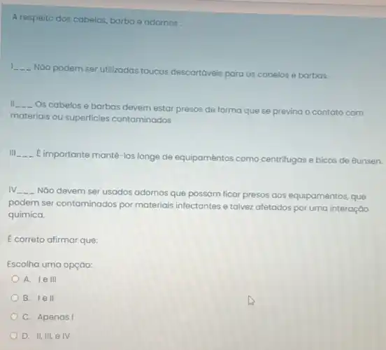 A respeito dos cabelos barba e adornos:
1 __
Nào podem ser utilizadas toucas descartáveis para os cabelos e barbas.
II __
Os cabelos e barbas devem estar presos de forma que se previna - contato com
materiais ou superficies contaminados
III __
E importante manté-los longe de equipaméntos como centrifugas e bicos de Bunsen.
IV __
Nǎo devem ser usados adornos que possam ficar presos aos equipamentos, que
podem ser contaminados por materiais infectantes e talvez afetados por uma interação
química.
E correto afirmar que:
Escolha uma opçáo:
A. lell
B. lell
C. Apenas I
D. II, III, e IV