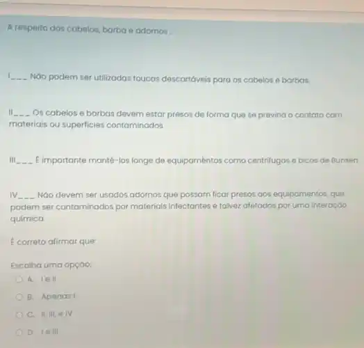 A respeito dos cabelos barba e adornos:
I __ NGo podem ser utilizadas toucas descartáveis para os cabelos e barbas.
II __ Os cabelos e barbas devem estar presos de forma que se previna - contato com
materiais ou superficies contaminados
Ill __ E importante mantê-los longe de equipaméntos como centrifugas e bicos de Bunsen
IV. __ Nào devem ser usados adornos que possam ficar presos aos equipamentos, que
podem ser contaminados por materiais infectantes e talvez afetados por uma interação
química.
E correto afirmar que:
Escolha uma opção:
A. lell
B. Apenasi
C. II, III, e IV
D. lell