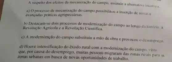 A respeito dos efeitos da mecanização do campo , assinale a alternativa incorreta.
a) O processo de mecanização do campo possibilitou a inserção de novas e
avancadas práticas agropecuárias.
b) Destacam -se dois processos de modernização do campo ao longo da história: a
Revolução Agrícola e a Revolução Científica.
c) A modernização do campo substituiu a mão de obra e provocou o desemprego.
d) Houve intensificação do êxodo rural com a modernização do campo , visto
que, por causa do desemprego , muitas pessoas migraram das zonas rurais para as
zonas urbanas em busca de novas oportunidades de trabalho.