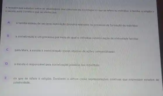 A respeito dos estudos sobre as abordagens dos clássicos da sociologia no que se refere ao ind
à escola, está correto o que se afirma que	individuo, a familia, a religião e
A
a familia deixou de ser uma instituição primária relevante no processo de formação do individuo.
B
a socialização é um processo por meio do qual o individuo constró lacos de afetividade familiar.
para Marx, a escola é como relação social objetivo de acoes compartilhadas
D
a escola é responsável pela socialização primana dos individuos
E
no que se refere à religião, Durkheim a define como representacóes coletivas que expressam estados de
coletividade.