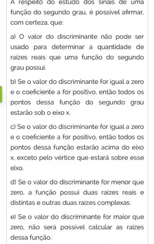 A respeito do estudo dos sinals de uma
função do segundo grau, é possivel afirmar.
com certeza, que:
a) valor do discriminante não pode ser
usado para determinar a quantidade de
raizes reais que uma função do segundo
grau possui.
b) Se o valor do discriminante for igual a zero
e o coeficiente a for positivo, então todos os
pontos dessa função do segundo grau
estarão sob o eixo x
c) Se o valor do discriminante for igual a zero
e o coeficiente a for positivo, então todos os
pontos dessa função estarão acima do eixo
x, exceto pelo vértice que estará sobre esse
eixo.
d) Se o valor do discriminante for menor que
zero, a função possui duas raizes reais e
distintas e outras duas raizes complexas.
e) Se o valor do discriminante for maior que
zero, não será possivel calcular as raizes
dessa função.