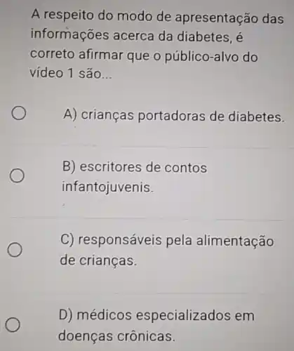 A respeito do modo de apresentação das
informações acerca da diabetes, é
correto afirmar que o público -alvo do
vídeo 1 são __
A) crianças portadoras de diabetes.
B) escritores de contos
infantojuvenis.
C) responsáveis pela alimentação
de crianças.
D) médicos especializ ados em
doenças crônicas.