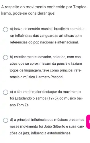 A respeito do movimento conhecido por Tropica-
lismo, pode-se considerar que:
a) inovou o cenário musical brasileiro ao mistu-
rar influências das vanguardas artísticas com
referências do pop nacional e internacional.
b) esteticamente inovador, colorido , com can-
cões que se aproximavam da poesia e faziam
jogos de linguagem , teve como principal refe-
rência o músico Hermeto Pascoal.
c) o álbum de maior destaque do movimento
foi Estudando o samba (1976), do músico bai-
ano Tom Zé.
d) a principal influência dos músicos presentes
nesse movimento foi João Gilberto e suas can-