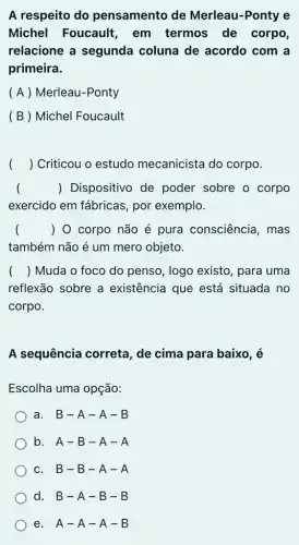 A respeito do pensamento de Merleau-Ponty e
Michel Foucault , em termos de corpo,
relacione a segunda coluna de acordo com a
primeira.
( A ) Merleau -Ponty
(B) Michel Foucault
( ) Criticou o estudo mecanicista do corpo.
() Dispositivo de poder sobre o corpo
exercido em fábricas , por exemplo.
() 0 corpo não é pura consciência , mas
também não é um mero objeto.
() Muda o foco do penso, logo existo , para uma
reflexão sobre a existência que está situada no
corpo.
A sequência correta , de cima para baixo, é
Escolha uma opção:
a. B-A - A - B
b. A-B - A - A
c. B-B - A - A
d. B-A -B-B
e. A-A-A-B