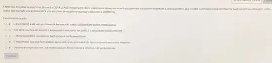 A respeito do plano de negocion, Domelas (2018,D. 93) coloca que e deve 'expor suas kelas, em uma linguagem que os leitores entendam e
principalmente, gue mostre visbilidade e probablidade de sucesso em seu mercado Ném
desse sto culdados na elaboraçlo e uso do plano de negocios (marque a alternativa CORRETA)
Escolha uma opçlo
a. Odocumento é de uso exclusivo de bancos nào sendo vilizado por outros interessados
b. Nio deve apenas ser escrito e esquecido e sim posto em pritica e consultado continuamente
c. Odocumento tem uso apenas por bancos e por fornecedores
d. Edocumentoque sua formalidade leva autilizaçlo pontual e tho somente para abertura da empresa
e. Oplano de negocios tem uso continuado por fornecedores e clientes, No pela empresa