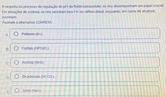 A respeito do processo de regulação do pH do fluido extracelular, os rins desempenham um papel crucial.
Em situações de acidose os rins secretam ions H+ no néfron distal, enquanto em casos de alcalose.
excretam:
Assinale a alternativa CORRETA
A
Potássio (K+)
Fosfato (HPO42-)
Amônia (NH3)
Bicarbonato (HCO3-)
Sódio (Na+)