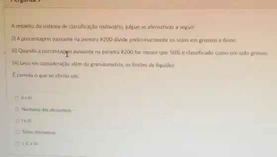 A respeito do sistema de classificação rodoviário, julgue as afirmativas a seguir:
(i) A porcentagem passante na peneira #200 divide preliminarmente os solos em grossos e finos:
(ii) Quando a porcentagem passante na peneira #200 for menor que 50%  é classificado como um solo grosso;
além da granulometria, os limites de liquidez.
Ecorreto o que se afirma em:
II e III
Nenhuma das afirmativas
le in
Todas afirmativas
III,ell