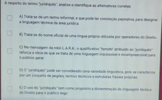 A respeito do termo "juridiquês", analise e identifique as alternativas corretas.
A) Trata-se de um termo informal, e que pode ter conotação pejorativa, para designar
a linguagem técnica da área jurídica.
B) Trata-se do nome oficial de uma língua própria utilizada por operadores do Direito
C) Na mensagem da robô L.A.R.A., o qualificativo "temido"atribuído ao "juridiquês"
reforça a ideia de que se trata de uma linguagem inacessivel e incompreensivel para
público geral.
D) O "juridiquês" pode ser considerado uma variedade linguistica pois se caracteriza
por um conjunto de jargões, termos técnicos e estruturas frasais próprias.
E) O uso do "juridiquês" tem como propósito a disseminação da linguagem técnica
do Direito para o público leigo