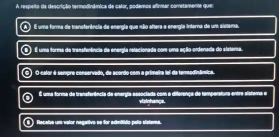 A respelto da descrição termodinimica de calor, podemos afirmar corretamente que:
A Euma forma de transferêncle de energla que nlio altera a energia interna de um sistema.
C Buma forma de transferêncl:de energia relacionada com uma aclio ordenada do sistema
C d sempre conservado, de acordo com a primelra lelde termodinamica.
D
Euma forma de transfertincl:de energia associada com a differenca de temperature entre sistema (
vizinhanea
B Recebe um valor negative so for admittido pelo sistema.