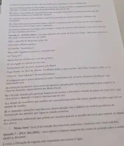 A respelto da produção de lixo e de sua relação com o amblente, é correto afirmar que
a) as substâncias químicas encontradas no lixo levam frequentemente, ao aumento da diversidade de
espécies e, portanto, ao aumento da produtividade agricola do solo.
b) otipo e a quantidade de Ilixo produzido pela sociedade Independem de politicas de educação que
proponham mudanças no padrào de consumo.
c) a produção de lixo é inversamente proporcional ao nivel de desenvolvimento econômico das
sociedades.
d) o desenvolvimento sustentável requer controle e monitoramento dos efeitos do lixo sobre espécies
existentes em cursos d'água solo e vegetação.
e) o desenvolvimento tecnológico tem elevado a criação de produtos descartáveis, o que evita a geração
delixo e residuos químicos.
Questão 6 - (ENEM-2007)- Um poeta habitante da cidade de Poços de Caldas-MG assim externou o
que estava acontecendo em sua cidade:
Hoje, o planalto de Poços de Caldas não
serve mais. Minério acabou.
Só mancha, "nunclemais".
Mas estão "tapando os buracos", trazendo para
cá "Torta II''1
aquele lixo do vizinho que você não gostaria
de ver jogado no quintal da sua casa.
Sentimentos mil: do povo do poeta e do Brasil.
Hugo Pontes. In: M.E.M Helene. A radioatividade e o lixo nuclear. São Paulo: Scipione, 2002, p. 4.
1Torta II - lixo radioativo de aspecto pastoso.
A indignação que o poeta expressa no verso "Sentimentos mil: do povo do poeta e do Brasil" está
relacionada com
a) a extinção do minério decorrente das medidas adotadas pela metrópole portuguesa para explorar as
riquezas minerais,especialmente em Minas Gerais.
b) a decisão tomada pelo governo brasileiro de receber o lixo tóxico oriundo de países do Cone Sul, o que
caracteriza o chamado comércio internacional do lixo.
c) a atitude de moradores que residem em casas próximas umas das outras, quando um deles joga lixo no
quintal do vizinho.
d) as chamadas operações tapa-buracos desencadeadas com o objetivo de resolver problemas de
manutenção das estradas que ligam as cidades mineiras.
e) os problemas ambientais que podem ser causados quando se escolhe um local para enterrar ou deposi
lixo tóxico.
Muito bem! Você já fez metade dos exercícios sobre lixo Continue com o bom trabalho.
negativo das fontes de poluição sobre o ambie
aquático, devemos
I. evitar a liberação de esgotos sem tratamento nos cursos d'água.