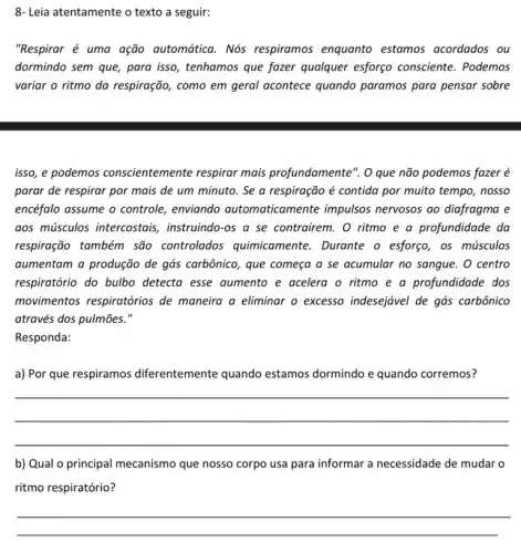 "Respirar é uma ação automática. Nós respiramos enquanto estamos acordados ou
dormindo sem que, para isso, tenhamos que fazer qualquer esforço consciente . Podemos
variar o ritmo da respiração, como em geral acontece quando paramos para pensar sobre
isso, e podemos conscientemente respirar mais profundamente". O que não podemos fazer é
parar de respirar por mais de um minuto . Se a respiração é contida por muito tempo , nosso
encéfalo assume o controle , enviando automatican lente impulsos nervosos ao diafragma e
aos músculos intercostais , instruindo-os a se contrairem. O ritmo e a profundidade da
respiração também são controlados quimicamente . Durante o esforço, os músculos
aumentam a produção de gás carbônico, que começa a se acumular no sangue. O centro
respiratório do bulbo detecta esse aumento e acelera o ritmo e a profundidade dos
movimentos respiratórios de maneira a eliminar o excesso indesejável de gás carbônico
através dos pulmões."
Responda:
a) Por que respiramos diferentemente quando estamos dormindo e quando corremos?
__
b) Qual o principal mecanismo que nosso corpo usa para informar a necessidade de mudar o
ritmo respiratório?
8- Leia atentamente o texto a seguir: