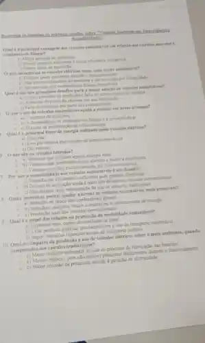 Responda as anestors de maltiple excolhe robre
Accusibilit
Qualé a principal vantagem dos veiculos sustentiveis em relação aos velcaton movidos a
combustiveis fosseis?
a) Maior emissio de poluentes
b) Menor impacto ambiental e maior eficiencia energitica
c) Menor custo de aquisição
Oque caracteriza os veiculos elétricos como ums opclio sustentivel?
a) Emitem gases durante o funcionamento
e
b) Nao emitem poluentes diretamente e slo movidos por eletricidade
c) Sao movidos por combustiveis fosseis renovaveis
Qual éum dos principais desafios para a maior adocko de veiculos sustentiveis?
- a) Custos elevados de produçto e falta de infraestrutura de recarga
0 b) Aumento da poluição causada por sua fabricaçlo
c) Falta de interesse por parte dos consumidores
Oque o uso de veiculos sustentáveis ajuda a reduzir em dreas urbanas?
a) Onumero de pedestres
b) A dependencia de combustiveis fosseis e a poluiçlio do ar
- c) Ocusto de manutencil de infraestruturas
Qual é a principal fonte de energia utilizada pelos veiculos elétricos?
a)Gasolina
b) Energia elétrica proveniente de fontes renovaveis
c) Gás natural
5. Oquesão os veiculos hibridos?
a) Veiculos que utilizam apenas energia solar
b) Veiculos que combinam motor elétrico e motor a combustǎo
- c) Veiculos movidos exclusivamente por biocombustiveis
7. Por que a acessibilidade aos veiculos sustentáveis é um desafio?
- a) Eles nào sào eficientes o suficiente para grandes distâncias
C
b) Ocusto de aquisição ainda é mais alto do que os veiculos convencionais
- c) Eles exigem mais manutenção do que os veiculos tradicionais
8. Quais incentivos podem ajudar a tornar os veículos sustentáveis mais acessiveis?
a) Redução no preço dos combustiveis fosseis
b) Subsidios, isençōes fiscais e incentivos a infraestrutura de recarga
o
c) Proibição total dos veiculos convencionais
9. Qualéo papel das cidades na promoção da mobilidade sustentável?
C a) Implantar mais postos de combustivel fossil
b) Criar politicas públicas que incentivem o uso de transporte sustentável
c) Impor restriçoes rigorosas ao uso de transporte público
10. Qualéo impacto da produção e uso de veículos elétricos sobre o meio ambiente.quando
comparados aos veículos tradicionais?
a) Maior impacto ambiental devido ao processo de fabricação das baterias
b) Menor impacto, pois não emitem poluentes diretamente durante o funcionamento
c) Maior emissão de poluentes devido à geração de eletricidade