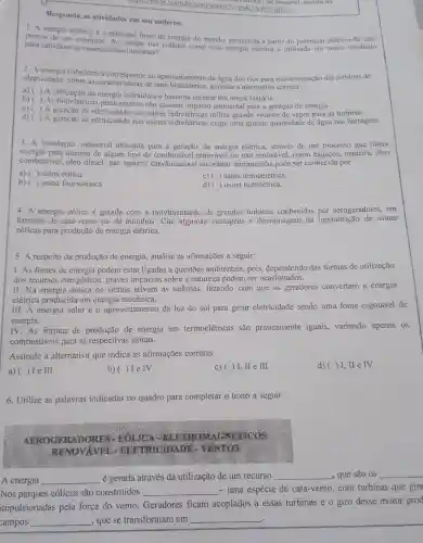 Responda as atividades em seu caderno.
mans,/www.youtube com/watch?vspsKzAWr)possivel. assista ao
1. A energia elétrica é a principal fonte de energia do mundo produzida a partir do potencial elétrico de dois
para satisfazer as necessidades humanas? para satisfazer as necessidadeschegar nas cidades como essa energia elétrica é utilizada em nosso cotidiano
eletricidade.hidrelétrica ao aproveitamento da água dos rios para movimentação das turbinas de
eletricidade.Sobre as caracteristicas de uma hidrelétrica, assinale a alternativa correta:
a) ( )A da energia hidráulica é bastante recente em nossa história.
()
b) ()
As hidrelétricas praticamente não causam impacto ambiental para a geração de energia.
C) ) A geração de nas usinas hidrelétricas utiliza grande volume de vapor para as turbinas.
d)
) A geração de eletricidade nas usinas hidrelétricas exige uma grande quantidade de água nas barragens.
3. A instalação industrial utilizada para a de energia elétrica.através de um processo que libera
energia pela queima de algum tipo de combustivel renovável ou não renovável, como bagaços, madeira, óleo
combustivel, óleo diesel gás natural, carvão natural ou urânio enriquecido pode ser conhecida por
a) ( ) usina eólica.
c) ( usina termoelétrica.
b) ( usina fotovoltaica.
d) ( usina hidrelétrica.
4. A energia eólica é gerada com a movimentação de grandes turbinas conhecidas por aerogeradores, em
formato de cata-ventc ou de moinhos. Cite algumas vantagens e desvantagens da implantação de usinas
eólicas para produção de energia elétrica.
5. A respeito da produção de energia, analise as afirmações a seguir:
I. As fontes de energia podem estar ligadas a questões ambientais, pois dependendo das formas de utilização
dos recursos energéticos, graves impactos sobre a natureza podem ser ocasionados.
II. Na energia eólica os ventos ativam as turbinas, fazendo com que os geradores convertam a energia
elétrica produzida em energia mecânica.
III. A energia solar é o aproveitamento da luz do sol para gerar eletricidade sendo uma fonte esgotável de
energia.
IV.As formas de de energia em termoelétricas são praticamente iguais.variando apenas os
combustiveis para as respectivas usinas.
Assinale a alternativa que indica as afirmações corretas:
a) () I e III.
b)( )Ie IV.
c)( ) I, II e III.
d)( ) I , II e TV.
6. Utilize as palavras indicadas no quadro para completar o texto a seguir:
AEROGER ELETROM GNETICOS
RENOVAVEL - ELETRICIDADE VENTOS
A energia __ é gerada através da utilização de um recurso __ , que são os __
Nos parques eólicos são construídos __ - uma espécie de cata-vento, com turbinas que gira
impulsionadas pela força do vento Geradores ficam acoplados a essas turbinas e o giro desse motor prod
campos __ , que se transformam em __
.