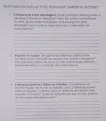 RESPONDA EM DUPI AS, PODE PESQUISAR TAMBÉM NA INTERNET:
1. Comparação entre abordagens: Qual a principal diferença entre a
liderança positiva e a Além dos pontos mencionados
no texto, quais outras implicações você enxerga em cada
abordagem para a cultura organizacional e o bem -estar dos
colaboradores?
__
Impacto na equipe: De que forma a liderança positiva pode
contribuir para a formação de equipes mais coesas e engajadas?
Cite exemplos práticos de como um llder positivo pode estimular o
desenvolvimento e a motivação dos colaboradores.
__
3 Liderança positiva e futuro do trabalho Considerando as
transf ormações do mundo do trabalho, como a liderança positiva
pode se adaptar e contribuir para um ambiente de trabalho mais
inovador e humano Quais as competências que um líder positivo
do futuro precisará desenvolver
__