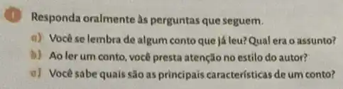 Responda oralmente às perguntas que seguem.
a) Vocêse lembra de algum conto que já leu?Qual era o assunto?
b) Aolerum conto você presta atenção no estilo do autor?
c) Vocêsabe quais são as principais caracteristicas de um conto?