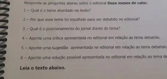 Responda as perguntas abaixo sobre o editorial Doze meses de calor.
1- Qual é o tema abordado no texto?
2 - Por que esse tema foi escolhido para ser debatido no editorial?
3- Qual é o posicionamento do jornal diante do tema?
4 - Aponte uma crítica apresentada no editorial em relação ao tema debatido.
5 - Aponte uma sugestão apresentada no editorial em relação ao tema debatido.
6 - Aponte uma solução possível apresentada no editorial em relação ao tema de
Leia o texto abaixo.