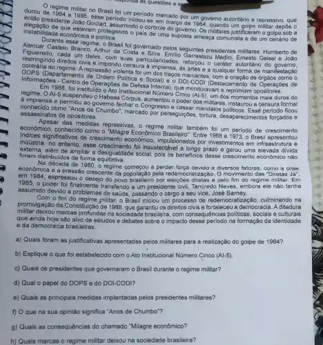 responda as questões a segu
regime militar no Brasil foi um marcado por um governo autoritário e repressivo , que
durou de 1964 a Jasse esse periodo iniciou-se em março de 1964 um golpe militar depôs o
então presidente João Goulart, assumindo o controle do governo. Os militares justificaram o golpe sob a
instabilidade economica e que estavam protegendo o pais de uma suposta ameaça comunista e de um cenário de
Durante esse regime, o Brasil foi governado pelos seguintes presidentes militares : Humberto de
Alencar Castelo Branco, Arthur da Costa e Silva
restringindo direitos civis e impondo censure à imprensa, as artes e a qualquer forma de manifestação
cada um deles, com suas particularidades - Garrastazu Médici Ernesto
ao regime. A repressắc violenta foi um dos traços marcantes, com a criação de órgãos como o
informs (Departamento de Ordem Politica e Social) e o DOI-CODI (Destacamento de Operações de
Informações - Centro de Operações de Interna), que monitoravam e reprimiam
Em 1968, foi instituido o Ato Instituciona Número Cinco
(Al-5) um dos momentos mais duros do regime. OAl-5 suspendeu o Habeas Corpus, aumentou o poder dos militares , instaurou a censura formal
à imprensa e permitiu ao governo fechar o Congresso e cassar mandatos politicos Essé período ficou
conhecido como "Anos de Chumbo", marcado por perseguições, tortura desaparecimentos forçados e
assassinatos de opositores.
Apesar das medidas repressivas, o militar também foi um periodo de crescimento
econômico, conhecido como o "Milagre Econômico Brasileiro'Entre 1968 e 1973 , o Brasil apresentou
indices significativos de crescimentc econômico , impulsionados por investimentos em infraestrutura e
indústria, no entanto , esse crescimento foi insustentável a longo prazo e gerou uma elevada divida
externa, além de ampliar a desigualdade social, pois os beneficios desse crescimento econômico não
foram distribuídos de forma equitative.
Na década de 1980, o regime começou a perder força devido a diversos fatores, como a crise
econômica e a pressão crescente da população pela redemo O movimento das "Diretas Já",
em 1984, expressou o desejo do povo por eleições diretas e pelo fim do regime militar. Em
1985 , o poder foi finalmente transferido a um presidente civil Tancredo Neves embora ele não tenha
assumido devido a problemas de saúde , passando o cargo a seu vice, José Sarney.
Com o fim do militar, o Brasil iniciou um processo de redemocratização culminando na
promulgação da Constituição de 1988 que garantiu os direitos civis e fortaleceu a democracia. A ditadura
militar deixou marcas profundas na sociedade brasileira, com consequências políticas sociais e culturais
que ainda hoje são alvo de estudos e debates sobre o impacto desse período na formação da identidade
e da democracia brasileiras.
a) Quais foram as justificativas apresentadas pelos militares para a realização do golpe de 1964?
b) Explique o que foi estabelecido com o Ato Institucional Número Cinco (Al-5)
c) Quais os presidentes que governaram o Brasil durante o regime militar?
d) Qual o papel do DOPS e do DOI-CODI?
e) Quais as principais medidas implantadas pelos presidentes militares?
f) O que na sua opinião significa "Anos de Chumbo"?
g) Quais as consequências do chamado "Milagre econômico?
h) Quais marcas o regime militar deixou na sociedade brasileira?