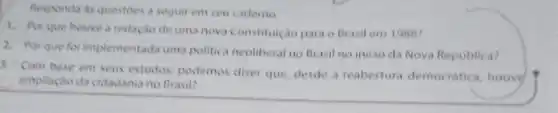 Responda as questoes a seguir em seu cademo.
1. Porque houve a redação de uma nova Constituição para o Brasil em 1988?
2. Por que for implementada uma politica neoliberal no Brasil no inicio da Nova Republica?
3. Com base em seus estudos, podemos dizer que, desde a reabertura democratica, houvy
ampliaçdo da cidadania no Brasil?