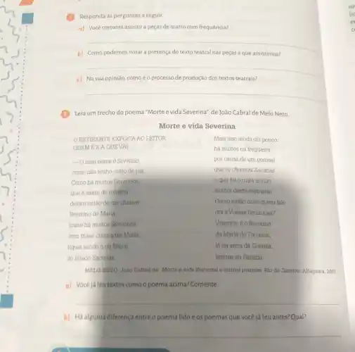 Responda às perguntas a seguir.
a) Você costuma assistir a peças de teatro com frequência?
b) Como podemos notar a presença do texto teatral nas peças a que assistimos?
__
course
Na sua	teatrais?
__
Leia um trecho do poema "Morte e vida Severina", de João Cabral de Melo Neto.
Morte e vida Severina
Mais isso ainda diz pouco:
ORETIRANTE EXPLICA AO LEITOR
QUEM EE A QUEVAI
há muitos na freguesia
 Omeu nome é Severino,
por causa de um coronel
como nào tenho outro de pia
que se chamou Zacarias
Como há muitos Severinos,
e que foi 0 mais antigo
que é santo de romaria,
senhor desta sesmaria.
deram então de me chamar
Severino de Maria;
Como então dizer quem falo
ora a Vossas Senhorias?
como há multos Severinos
Vejamos: é o Severino
com maes chamadas Maria,
da Maria do Zacarias
fiquel sendo o da Maria
do finado Zacarias.
lá da serra da Costela,
limites da Parafba
MELO NETO, João Cabral de. Morte e vida Severina e outros poemas Rio de Janeiro: Alfaguara 2007.
a) Vocêjá leu textos como o poema acima?Comente.
__
b) Há alguma diferença entre o poema lidoe os poemas que você já leu antes? Qual?
__