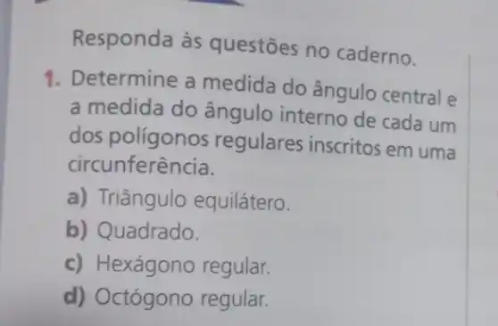 Responda às questōes no caderno.
1. Determine a medida do ângulo central e
a medida do ângulo interno de cada um
dos polígonos regulares inscritos em uma
circunferência.
a) Triângulo equilátero.
b) Quadrado.
c) Hexágono regular.
d) Octógono regular.