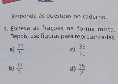 Responda às questōes no caderno.
1. Escreva as frações na forma mista.
Depois, use figuras para representá-las.
a) (21)/(5)
c) (33)/(10)
b) (17)/(3)
d) (15)/(2)