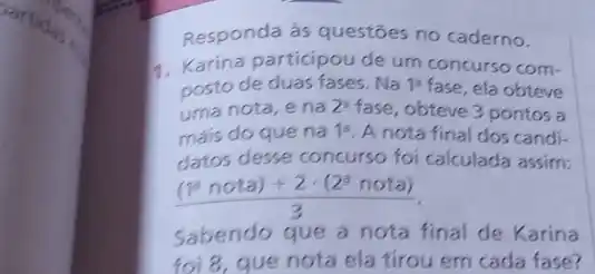 Responda às questōes no caderno.
1. Karina participou de um concurso com-
posto de duas fases . Na 1a fase, ela obteve
uma nota, e na 2^2 fase, obteve 3 pontos a
máis do que na 1a A nota final dos candi-
datos desse concurso foi calculada assim:
((10nota)+2cdot (2^nnota))/(3)
Sabendo que a nota final de Karina
foi 8, que nota ela tirou em cada fase?