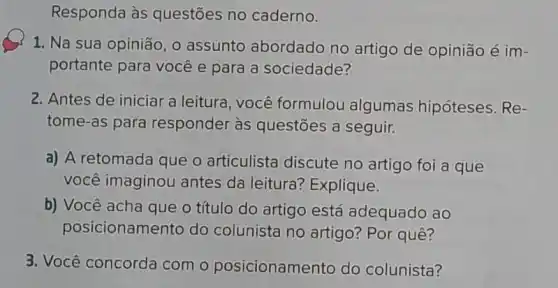 Responda às questōes no caderno.
1, Na sua opinião ,0 assunto abordado no artigo de opinião é im-
portante para você e para a sociedade?
2. Antes de iniciar a leitura, você formulou algumas hipóteses. Re-
tome-as para responder às questões a seguir.
a) A retomada que o articulista discute no artigo foi a que
você imaginou antes da leitura? Explique.
b) Você acha que o título do artigo está adequado ao
posicionamento do colunista no artigo?Por quê?
3. Você concorda com o posicionamento do colunista?