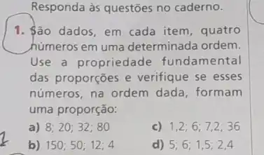 Responda às questões no caderno.
1. ão dados, em cada item, quatro
húmeros em uma determinada ordem.
Use a propriedade fundamental
das proporções e verifique se esses
números, na ordem dada formam
uma proporção:
a) 8;20;32;80
1,2;6;7,2;36
b) 150;50;12;4
d) 5;6;1,5;2,4