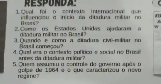 RESPONDA:
1.Qual foi 0 contexto internacional que
influenciou o inicio da ditadura militar no
Brasil?
2.Como os Estados Unidos ajudaram a
ditadura militar no Brasil?
3.Quando e como a ditadura civil-militar no
Brasil começou?
4.Qual era o contexto politico e social no Brasil
antes da ditadura militar?
5.Quem assumiu o controle do governo após 0
golpe de 1964 e 0 que caracterizou o novo
regime?