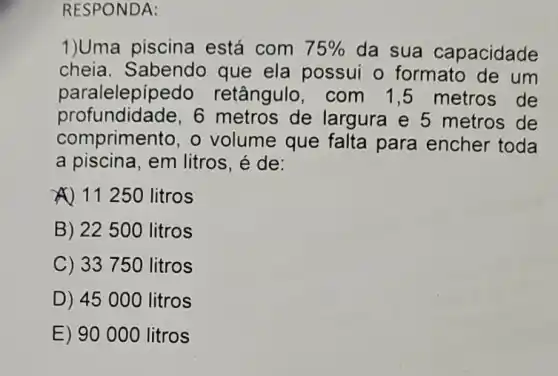 RESPONDA:
1)Uma piscina está com 75%  da sua capacidade
cheia. Sabendo que ela possui o formato de um
paralelepípe do retângulo, com 1,5 metros de
profundidade,6 metros de largura e 5 metros de
comprimento, o volume que falta para encher toda
a piscina, em litros , é de:
A) 11250 litros
B) 22500 litros
C) 3375 ) litros
D) 4500 O litros
E) 90000 litros