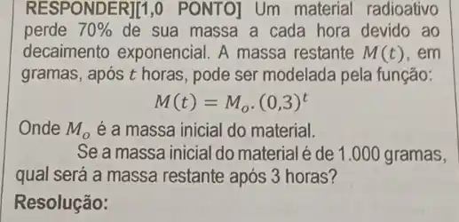 RESPONDER][1,0 PONTO)Um material radioativo
perde 70%  de sua massa a cada hora devido ao
decaimento exponencial A massa restante M(t) , em
gramas, após t horas , pode ser modelada pela função:
M(t)=M_(o)cdot (0,3)^t
Onde M_(o) é a massa inicial do material.
Se a massa inicial do material é de 1 .000 gramas,
qual será a massa restante após 3 horas?
Resolução: