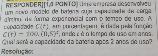 RESPONDER][1,0 PONTO]Uma empresa desenvolveu
um novo modelo de bateria cuja capacidade de carga
diminui de forma exponencial com o tempo de uso. A
capacidade C(t) em porcentagem, é dada pela função
C(t)=100.(0,5)^t onde téo tempo de uso em anos
Qual será a capacidade da bateria após 2 anos de uso?
Resolução: