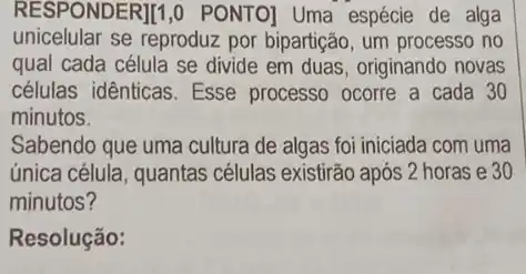 RESPONDER][1,0 PONTO)Uma espécie de alga
unicelular se reproduz por bipartição, um processo no
qual cada célula se divide em duas, originando novas
células idênticas. Esse processo ocorre a cada 30
minutos.
Sabendo que uma cultura de algas foi iniciada com uma
única célula, quantas células existirão após 2 horas e 30
minutos?
Resolução: