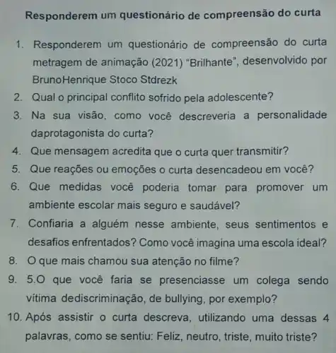 Responderem um questionário de compreensão do curta
Responderem um questionário de compreensão do curta
metragem de animação (2021) "Brilhante desenvolvido por
BrunoHenrique Stoco Stdrezk
2. Qual o principal conflito sofrido pela adolescente?
3. Na sua visão , como você descreveria a personalidade
daprotagonista do curta?
4. Que mensagem acredita que o curta quer transmitir?
5. Que reações ou emoções o curta desencadeou em você?
6. Que medidas você poderia tomar para promover um
ambiente escolar mais seguro e saudável?
7. Confiaria a alguém nesse ambiente, seus sentimentos e
desafios enfrentados'? Como você imagina uma escola ideal?
8. Oque mais chamou sua atenção no filme?
9. 5.0 que você faria se presenciasse um colega sendo
vitima dediscriminação , de bullying, por exemplo?
10. Após assistir o curta descreva , utilizando uma dessas 4
palavras, como se sentiu: Feliz, neutro , triste, muito triste?