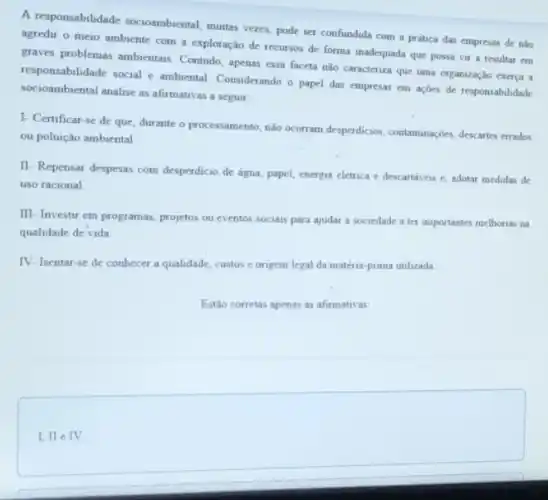 A responsabilidade socioambiental muitas vezes, pode ser confundida com a prática das empresas de nào
agredir o meio ambiente com a exploração de recursos de forma inadequada que possa vir a resultar em
graves problemas ambientais Contudo, apenas essa faceta nào caracteriza que uma organização exerça a
responsibilidade social e ambiental Considerando o papel das empresas em açōes de responsabilidade
socioambiental analise as afirmativa a seguir:
I- Certificar-se de que, durante o processamento nào ocorram desperdicion, contaminaç@e descartes errados
ou poluição ambiental
II- Repensar despesas com desperdicio de água, papel energia elétrica e descartaves e, adotar medidas de
uso racional
III- Investir em programas projetos ou eventos sociais para ajudar a sociedade a ter importantes melhorias na
qualidade de vida
IV- Isentar-se de conhecer a qualidade, custos e origem legal da matéria-prima utilizada
Estǎo corretas apenas as afirmativas:
I, II e IV