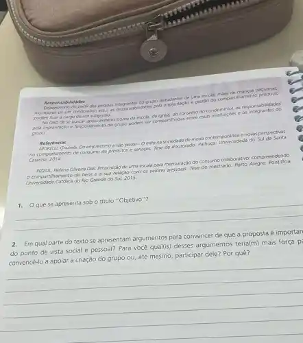 Responsabilidades
Responsabilidades do grupo pessoas integrantesitidades pela implantação e gestáo
ficar a cargo de um subgrupo.
conselho do condominions responsabilidades
pela implantaçdo e funcionamento do grupo podem ser compartilhadas entre essas
grupo.
Referências
Graziela. Do empréstimo a nào posse - 0 mito na sociedade de moda contemporânea enovos perspectivas
no comportamento de consumo de produtos e servigos. Tese gerouforado. Palhoça: Universidade do Sul
Catarina, 2014.
PIZZOL, Helena Oliveira Dall.Proposição de uma escala para mensuração do consum colaborativo: compreendendo
tilhamento de bens e a sua relação com os valores pessoais. Tese de mestrado
Universidade Católica do Rio Grande do Sul, 2015.
__
2.Em qual parte do texto se apresentam argumentos para convencer de que a proposta é importan
do ponto de vista social e pessoal? Para você qual(is) desses argumentos teria(m) mais força p
ou, até mesmo, participar dele? Por quê?
__