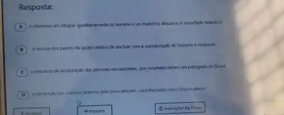 Resposta:
A
interesse em integrar igualitariamente os homens e as mulheres africanos à sociedade brasileira.
B
a recusa dos padres da Igreja católica de pactuar com a escravizacão de homens e mulheres.
C o processo de ac aculturação
das pessoas escravizadas, que recebiam nomes em português no Brasil.
C
D ) a admiração dos homens b
brancos pelo povo africano
reconhecendo neles força e altivez.
- Anterior