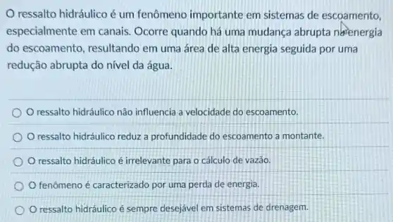 ressalto hidráulico é um fenômeno importante em sistemas de escoamento,
especialmente em canais. Ocorre quando há uma mudança abrupta nasenergia
do escoamento , resultando em uma área de alta energia seguida por uma
redução abrupta do nível da água.
ressalto hidráulico não influencia a velocidade do escoamento.
ressalto hidráulico reduz a profundidade do escoamento a montante.
ressalto hidráulico é irrelevante para o cálculo de vazǎo.
fenômeno é caracterizado por uma perda de energia.
ressalto hidráulico é sempre desejável em sistemas de drenagem.